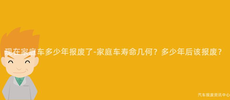 现在家庭车多少年报废了-家庭车寿命几何？多少年后该报废？