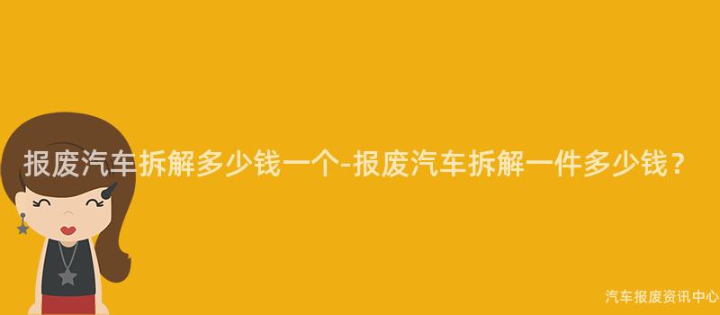报废汽车拆解多少钱一个-报废汽车拆解一件多少钱？