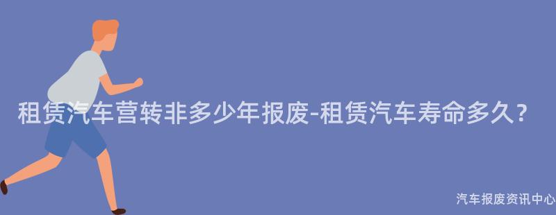 租赁汽车营转非多少年报废-租赁汽车寿命多久？