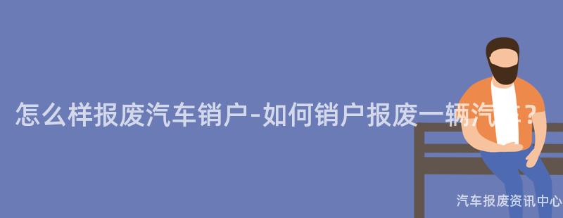 怎么样报废汽车销户-如何销户报废一辆汽车？