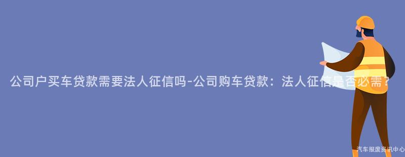 公司户买车贷款需要法人征信吗-公司购车贷款：法人征信是否必需？