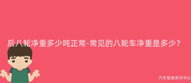 后八轮净重多少吨正常-常见的八轮车净重是多少？