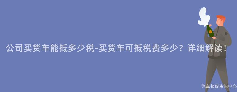 公司买货车能抵多少税-买货车可抵税费多少？详细解读！
