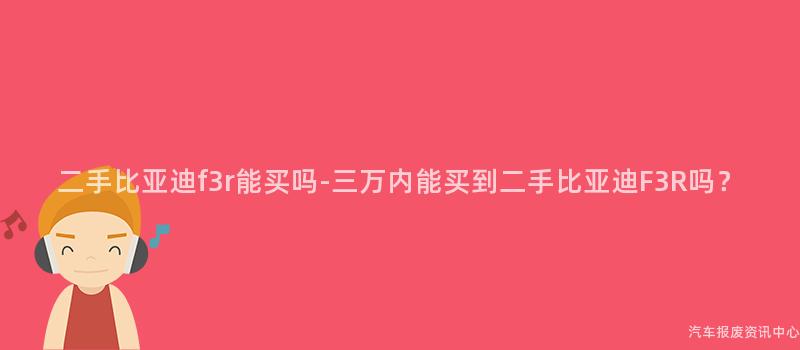 二手比亚迪f3r能买吗-三万内能买到二手比亚迪F3R吗？