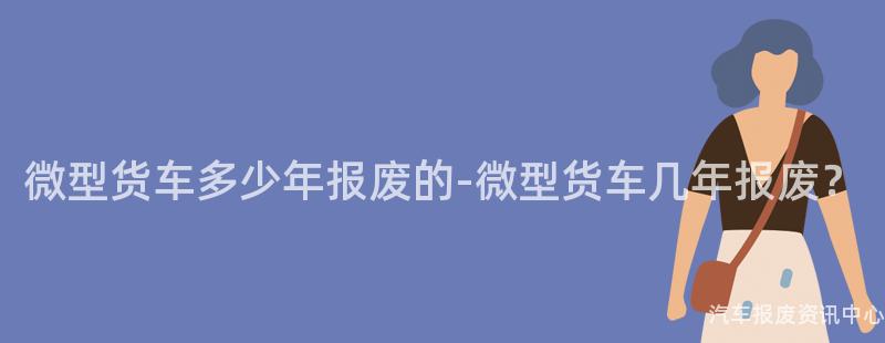 微型货车多少年报废的-微型货车几年报废？