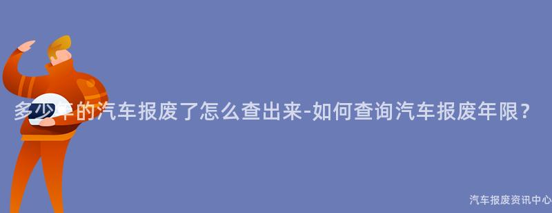 多少年的汽车报废了怎么查出来-如何查询汽车报废年限？