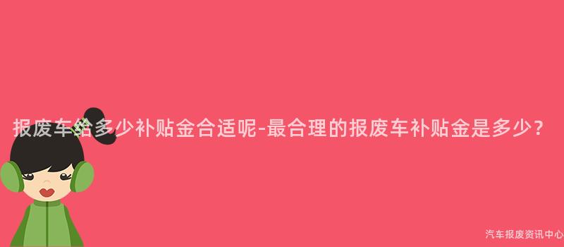 报废车给多少补贴金合适呢-最合理的报废车补贴金是多少？