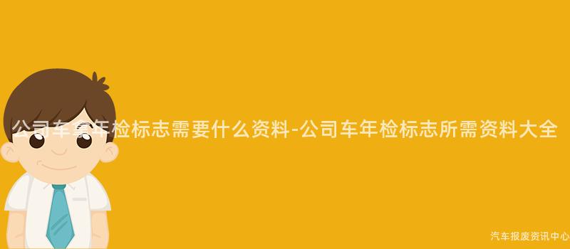 公司车拿年检标志需要什么资料-公司车年检标志所需资料大全
