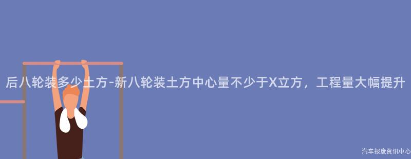 后八轮装多少土方-新八轮装土方中心量不少于X立方，工程量大幅提升
