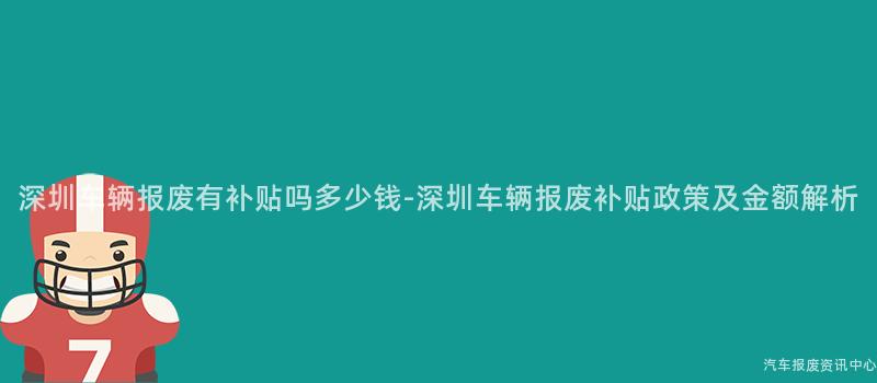 深圳车辆报废有补贴吗多少钱-深圳车辆报废补贴政策及金额解析