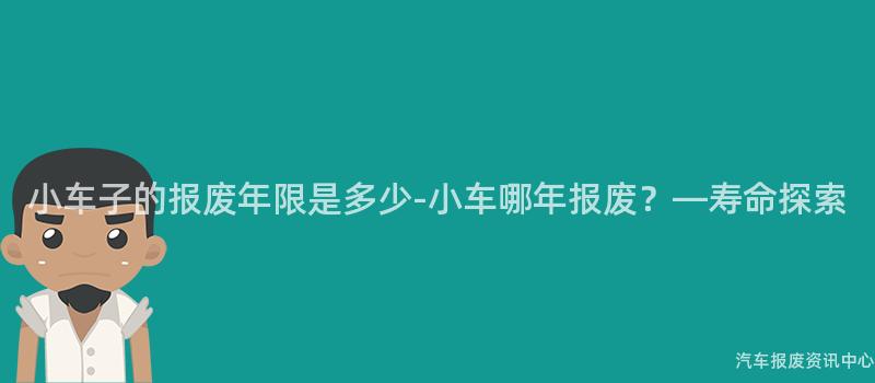小车子的报废年限是多少-小车哪年报废？—寿命探索