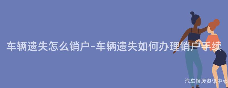 车辆遗失怎么销户-车辆遗失如何办理销户手续