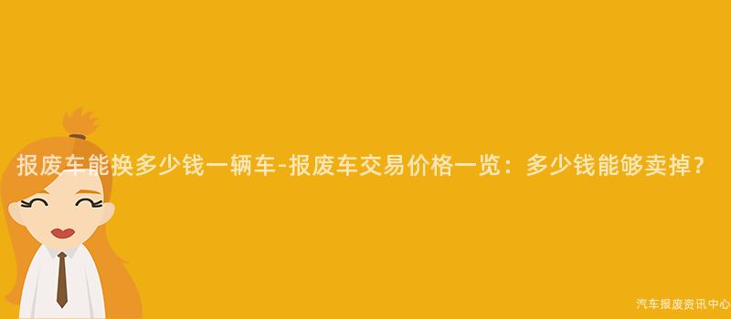 报废车能换多少钱一辆车-报废车交易价格一览：多少钱能够卖掉？