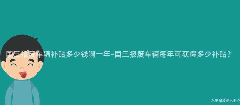 国三报废车辆补贴多少钱啊一年-国三报废车辆每年可获得多少补贴？
