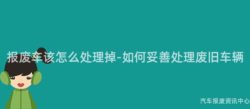报废车该怎么处理掉-如何妥善处理废旧车辆