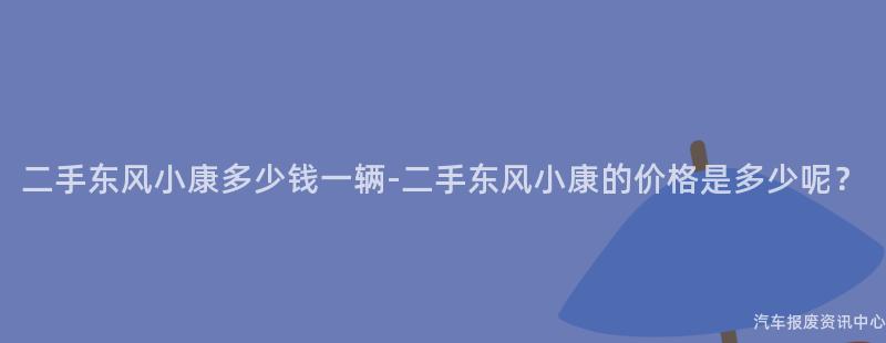 二手东风小康多少钱一辆-二手东风小康的价格是多少呢？