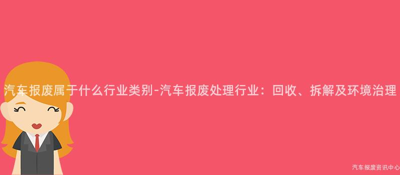 汽车报废属于什么行业类别-汽车报废处理行业：回收、拆解及环境治理