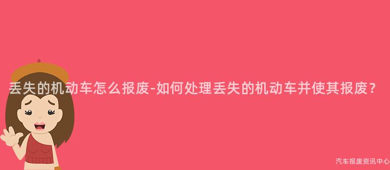 丢失的机动车怎么报废-如何处理丢失的机动车并使其报废？