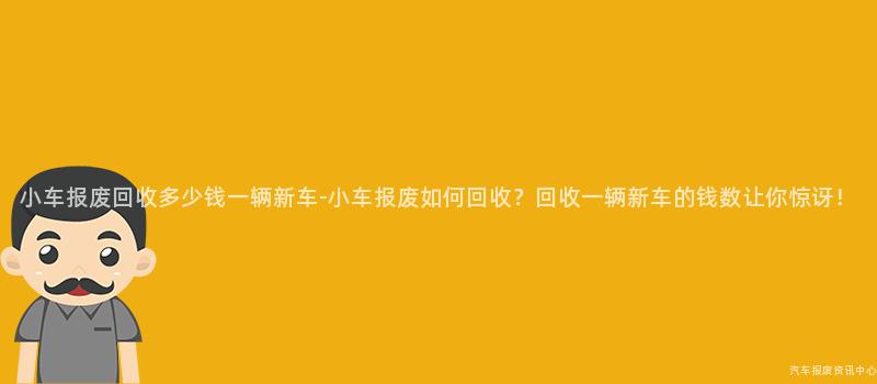 小车报废回收多少钱一辆新车-小车报废如何回收？回收一辆新车的钱数让你惊讶！