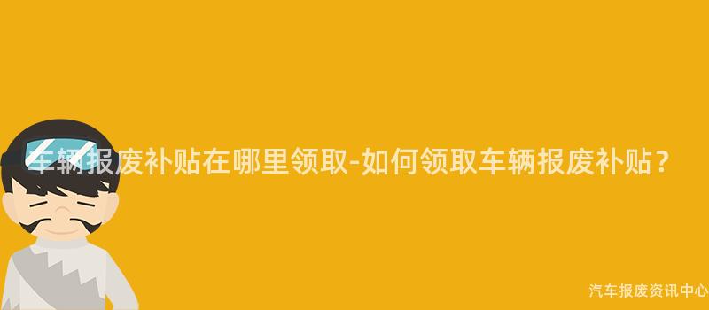 车辆报废补贴在哪里领取-如何领取车辆报废补贴？