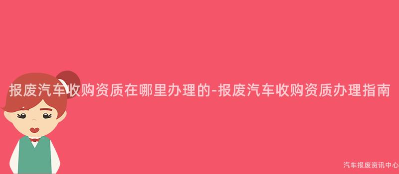 报废汽车收购资质在哪里办理的-报废汽车收购资质办理指南