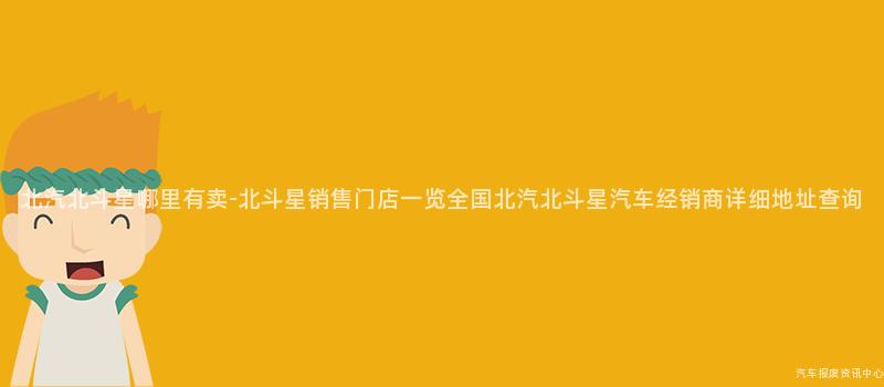 北汽北斗星哪里有卖-北斗星销售门店一览全国北汽北斗星汽车经销商详细地址查询