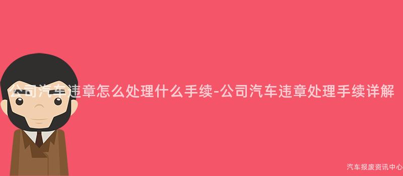 公司汽车违章怎么处理什么手续-公司汽车违章处理手续详解