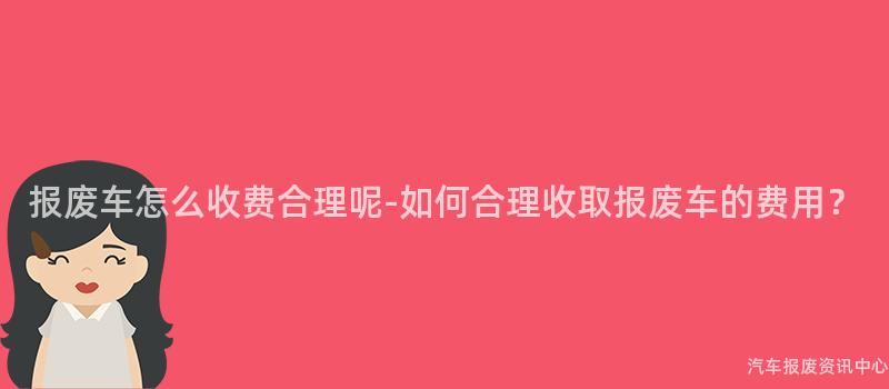 报废车怎么收费合理呢-如何合理收取报废车的费用？