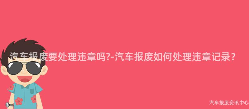汽车报废要处理违章吗?-汽车报废如何处理违章记录？