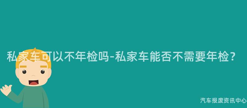 私家车可以不年检吗-私家车能否不需要年检？