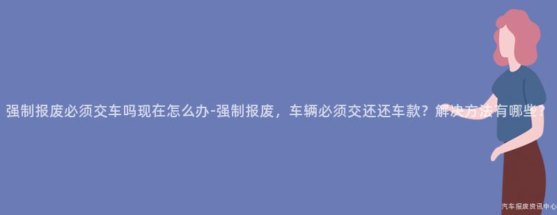 强制报废必须交车吗现在怎么办-强制报废，车辆必须交还还车款？解决方法有哪些？