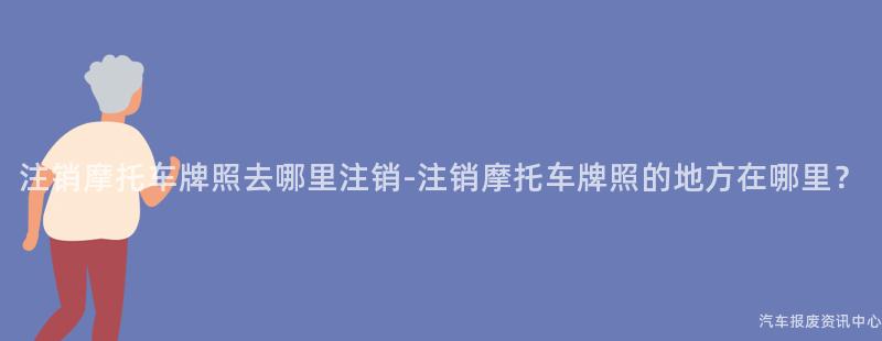 注销摩托车牌照去哪里注销-注销摩托车牌照的地方在哪里？