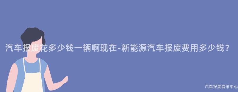 汽车报废花多少钱一辆啊现在-新能源汽车报废费用多少钱？