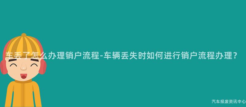 车丢了怎么办理销户流程-车辆丢失时如何进行销户流程办理？