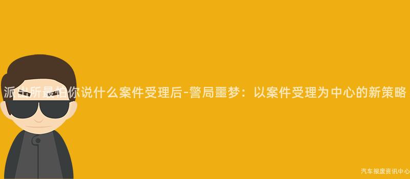 派出所最怕你说什么案件受理后-警局噩梦：以案件受理为中心的新策略