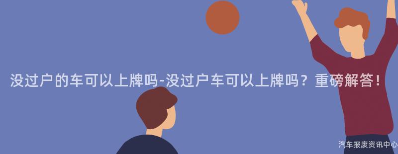 没过户的车可以上牌吗-没过户车可以上牌吗？重磅解答！