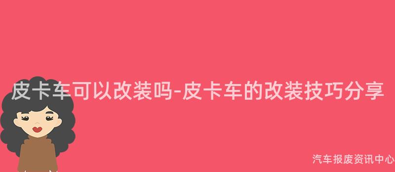 皮卡车可以改装吗-皮卡车的改装技巧分享
