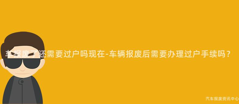 车报废了还需要过户吗现在-车辆报废后需要办理过户手续吗？
