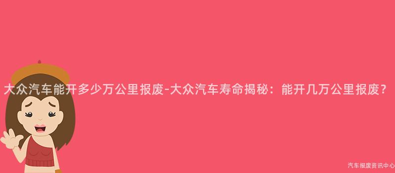 大众汽车能开多少万公里报废-大众汽车寿命揭秘：能开几万公里报废？