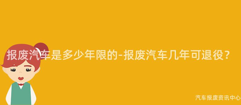 报废汽车是多少年限的-报废汽车几年可退役？
