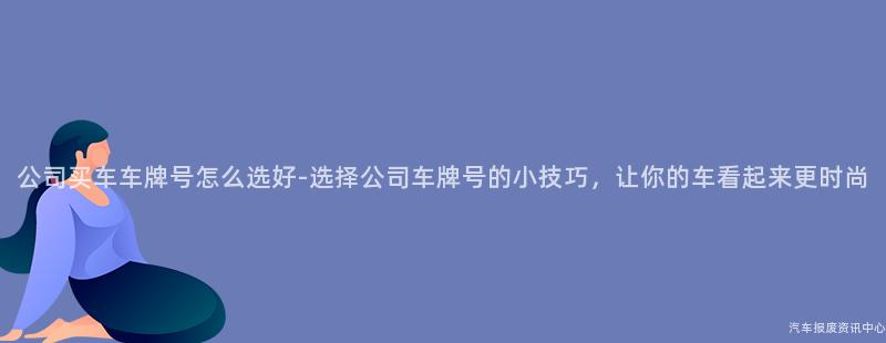 公司买车车牌号怎么选好-选择公司车牌号的小技巧，让你的车看起来更时尚