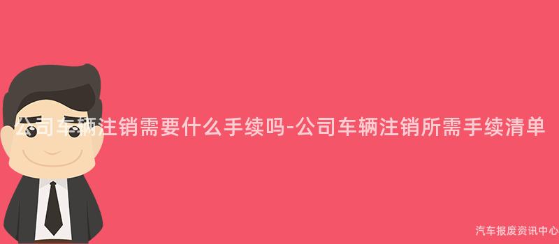 公司车辆注销需要什么手续吗-公司车辆注销所需手续清单
