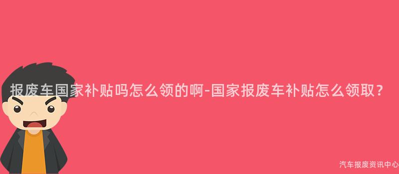 报废车国家补贴吗怎么领的啊-国家报废车补贴怎么领取？