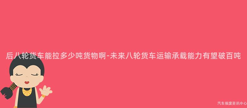 后八轮货车能拉多少吨货物啊-未来八轮货车运输承载能力有望破百吨