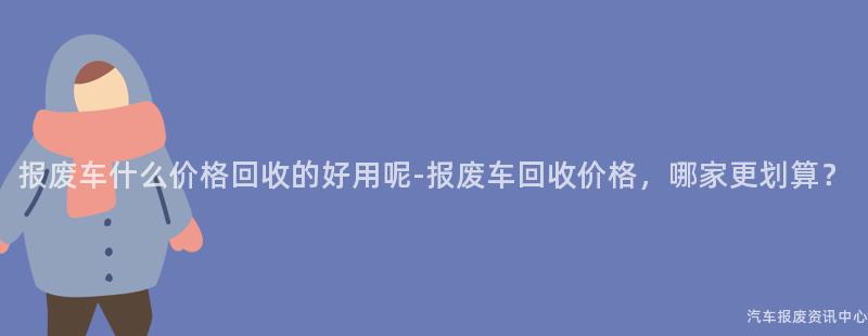 报废车什么价格回收的好用呢-报废车回收价格，哪家更划算？