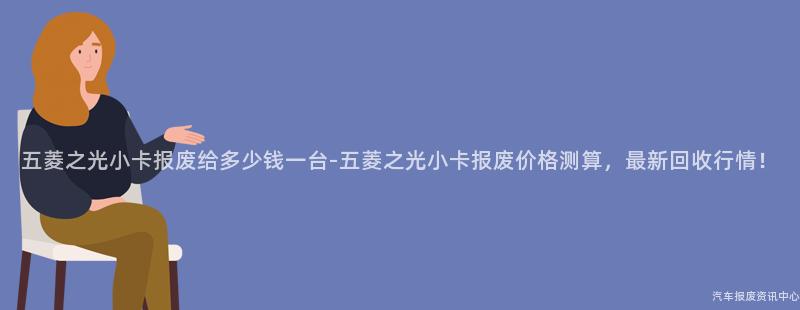 五菱之光小卡报废给多少钱一台-五菱之光小卡报废价格测算，最新回收行情！