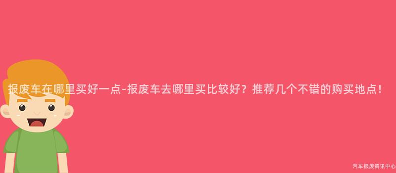 报废车在哪里买好一点-报废车去哪里买比较好？推荐几个不错的购买地点！