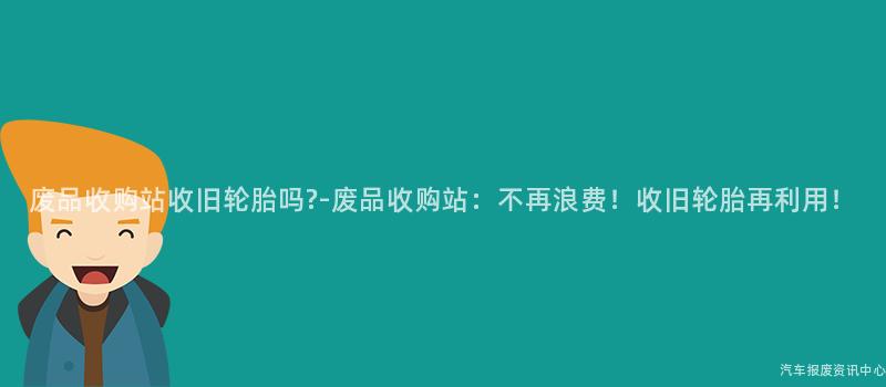 废品收购站收旧轮胎吗?-废品收购站：不再浪费！收旧轮胎再利用！