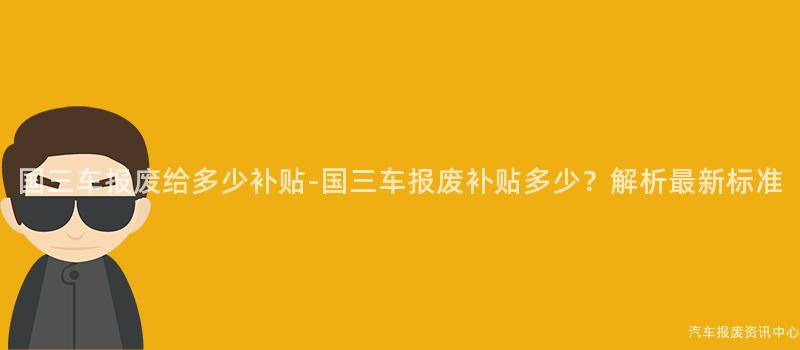 国三车报废给多少补贴-国三车报废补贴多少？解析最新标准