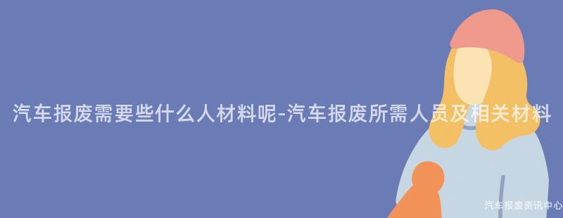 汽车报废需要些什么人材料呢-汽车报废所需人员及相关材料